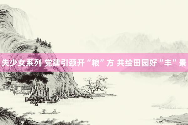 失少女系列 党建引颈开“粮”方 共绘田园好“丰”景