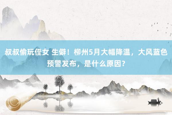 叔叔偷玩侄女 生僻！柳州5月大幅降温，大风蓝色预警发布，是什么原因？