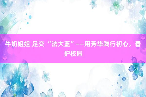 牛奶姐姐 足交 “法大蓝”——用芳华践行初心，看护校园