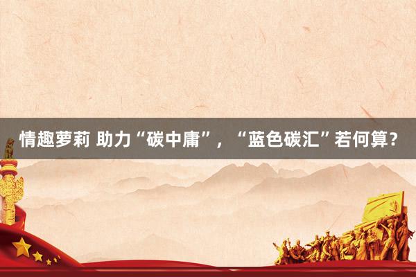 情趣萝莉 助力“碳中庸”，“蓝色碳汇”若何算？