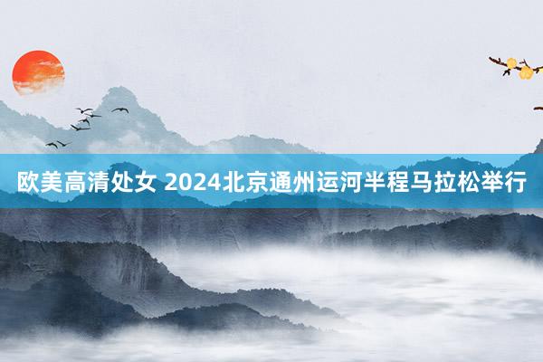 欧美高清处女 2024北京通州运河半程马拉松举行
