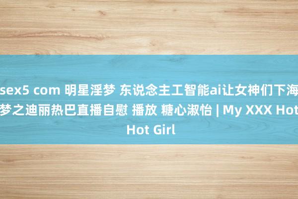 sex5 com 明星淫梦 东说念主工智能ai让女神们下海不是梦之迪丽热巴直播自慰 播放 糖心淑怡 | My XXX Hot Girl