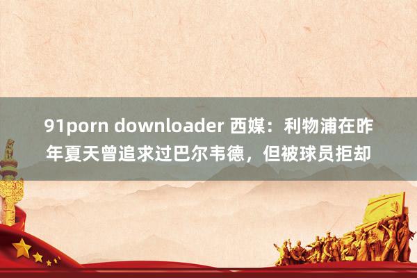 91porn downloader 西媒：利物浦在昨年夏天曾追求过巴尔韦德，但被球员拒却