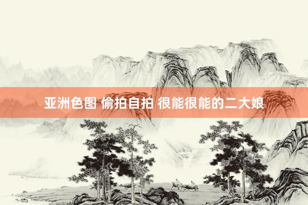 亚洲色图 偷拍自拍 很能很能的二大娘