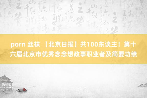 porn 丝袜 【北京日报】共100东谈主!第十六届北京市优秀念念想政事职业者及简要功绩