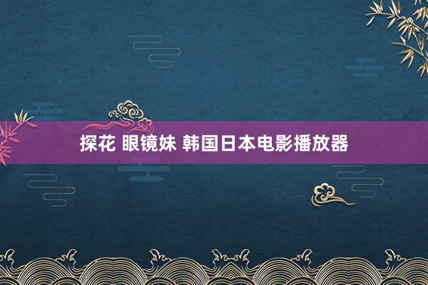 探花 眼镜妹 韩国日本电影播放器