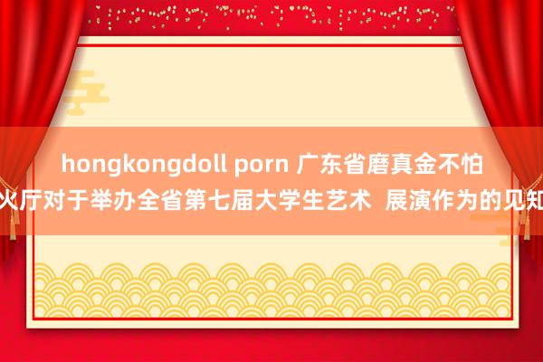 hongkongdoll porn 广东省磨真金不怕火厅对于举办全省第七届大学生艺术  展演作为的见知