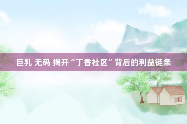 巨乳 无码 揭开“丁香社区”背后的利益链条