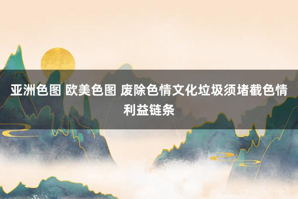 亚洲色图 欧美色图 废除色情文化垃圾须堵截色情利益链条