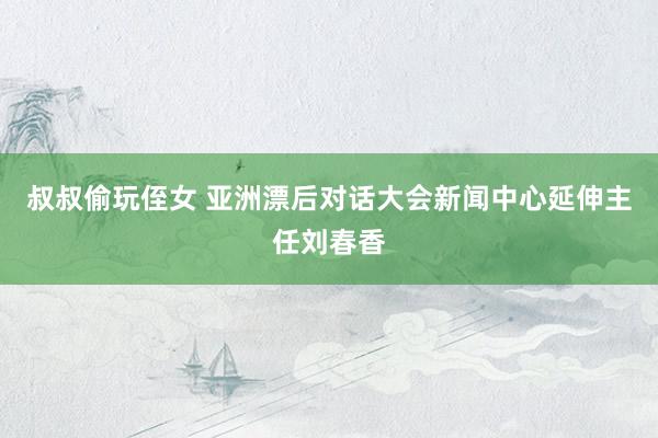 叔叔偷玩侄女 亚洲漂后对话大会新闻中心延伸主任刘春香