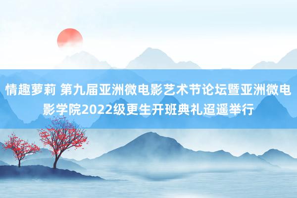情趣萝莉 第九届亚洲微电影艺术节论坛暨亚洲微电影学院2022级更生开班典礼迢遥举行