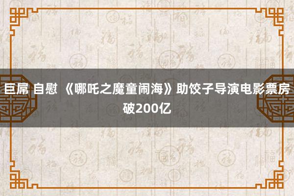 巨屌 自慰 《哪吒之魔童闹海》助饺子导演电影票房破200亿