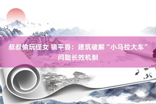 叔叔偷玩侄女 镇平县：建筑破解“小马拉大车”问题长效机制