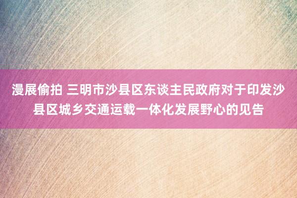 漫展偷拍 三明市沙县区东谈主民政府对于印发沙县区城乡交通运载一体化发展野心的见告