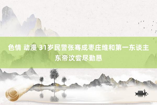 色情 动漫 31岁民警张骞成枣庄维和第一东谈主东帝汶尝尽勤恳