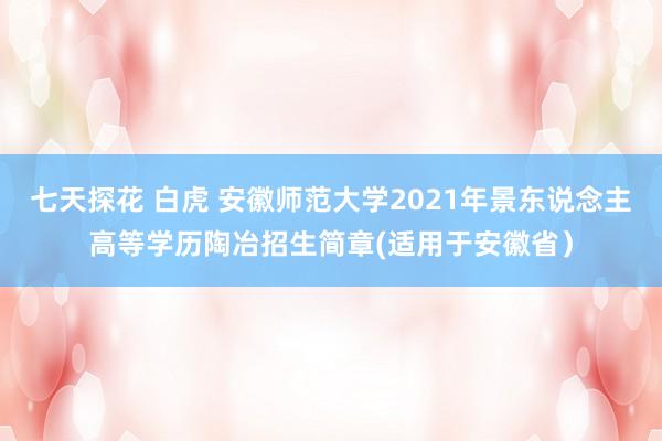 七天探花 白虎 安徽师范大学2021年景东说念主高等学历陶冶招生简章(适用于安徽省）