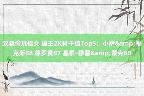 叔叔偷玩侄女 国王2K材干值Top5:小萨&福克斯88 德罗赞87 基根-穆雷&蒙克80