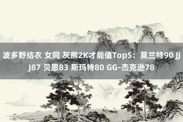 波多野结衣 女同 灰熊2K才能值Top5:莫兰特90 JJJ87 贝恩83 斯玛特80 GG-杰克逊78