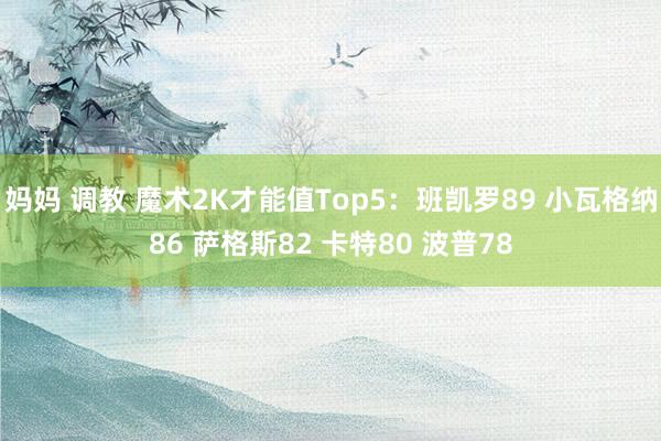 妈妈 调教 魔术2K才能值Top5:班凯罗89 小瓦格纳86 萨格斯82 卡特80 波普78