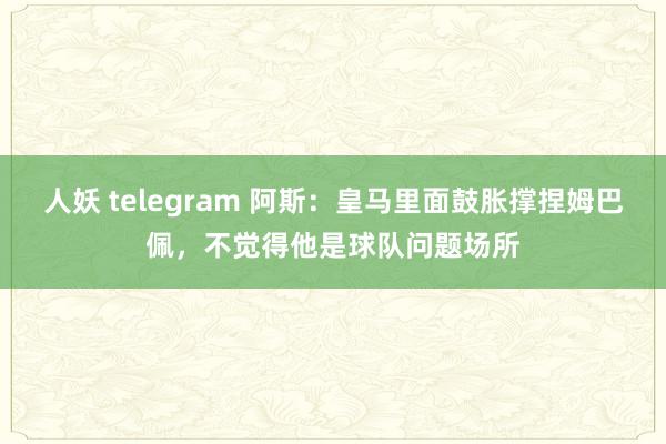 人妖 telegram 阿斯：皇马里面鼓胀撑捏姆巴佩，不觉得他是球队问题场所