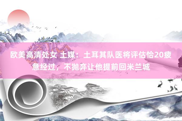欧美高清处女 土媒：土耳其队医将评估恰20疲惫经过，不抛弃让他提前回米兰城