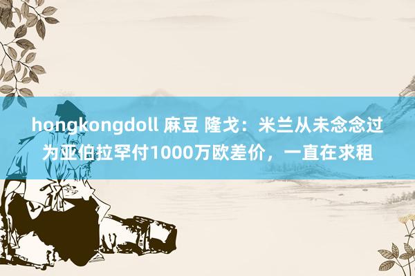 hongkongdoll 麻豆 隆戈：米兰从未念念过为亚伯拉罕付1000万欧差价，一直在求租