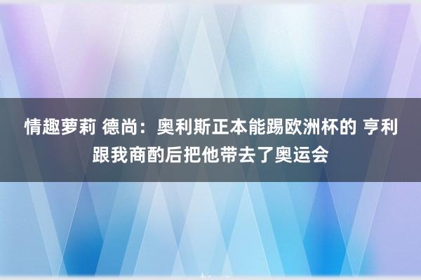 情趣萝莉 德尚：奥利斯正本能踢欧洲杯的 亨利跟我商酌后把他带去了奥运会