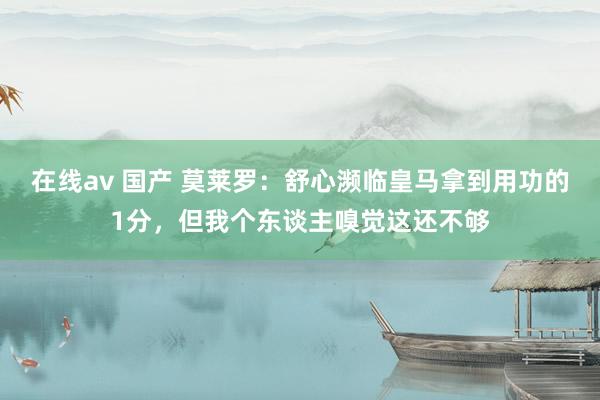 在线av 国产 莫莱罗：舒心濒临皇马拿到用功的1分，但我个东谈主嗅觉这还不够