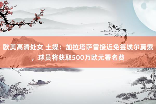 欧美高清处女 土媒：加拉塔萨雷接近免签埃尔莫索，球员将获取500万欧元署名费