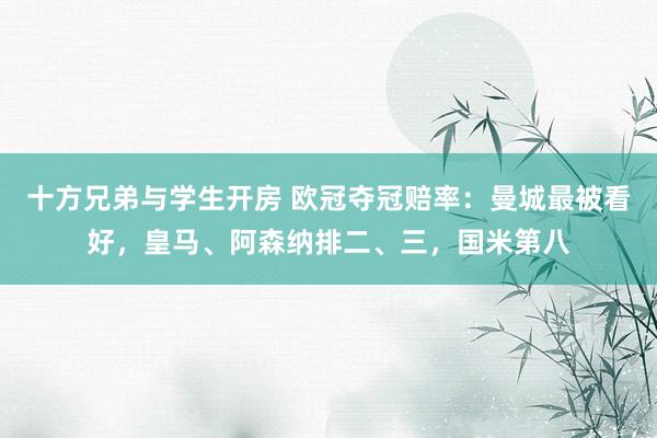 十方兄弟与学生开房 欧冠夺冠赔率：曼城最被看好，皇马、阿森纳排二、三，国米第八