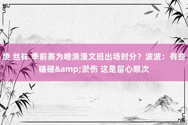绫 丝袜 季前赛为啥浪漫文班出场时分？波波：有些磕碰&淤伤 这是留心顺次