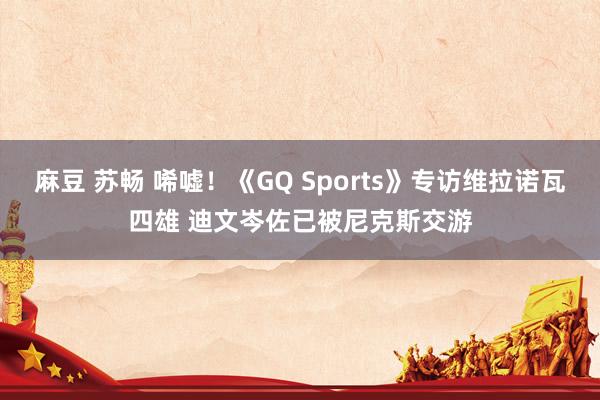 麻豆 苏畅 唏嘘！《GQ Sports》专访维拉诺瓦四雄 迪文岑佐已被尼克斯交游