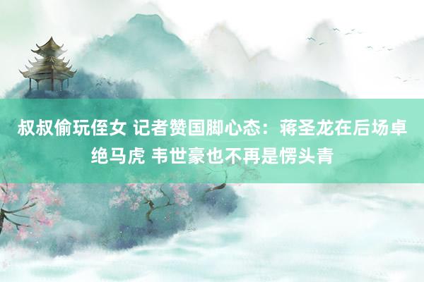 叔叔偷玩侄女 记者赞国脚心态：蒋圣龙在后场卓绝马虎 韦世豪也不再是愣头青