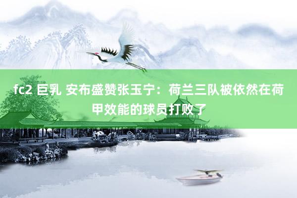 fc2 巨乳 安布盛赞张玉宁：荷兰三队被依然在荷甲效能的球员打败了