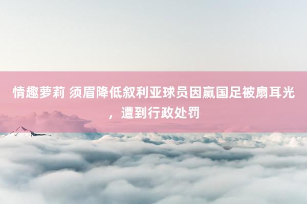 情趣萝莉 须眉降低叙利亚球员因赢国足被扇耳光，遭到行政处罚