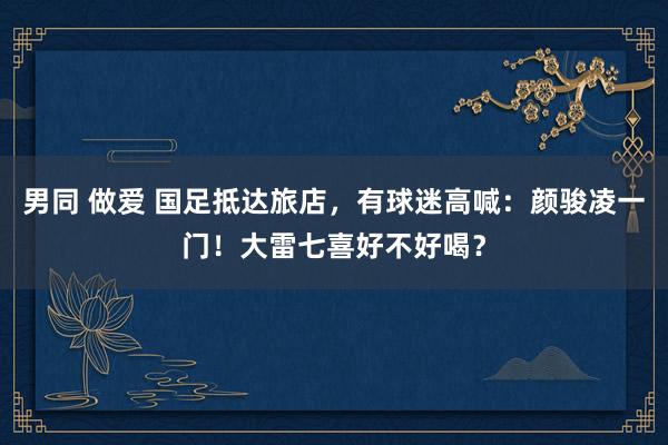 男同 做爱 国足抵达旅店，有球迷高喊：颜骏凌一门！大雷七喜好不好喝？