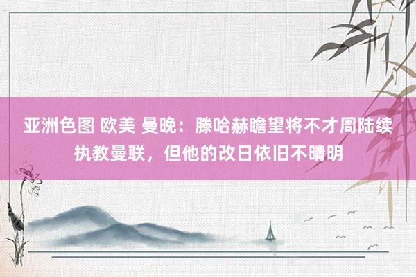 亚洲色图 欧美 曼晚：滕哈赫瞻望将不才周陆续执教曼联，但他的改日依旧不晴明