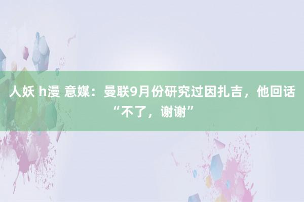 人妖 h漫 意媒：曼联9月份研究过因扎吉，他回话“不了，谢谢”