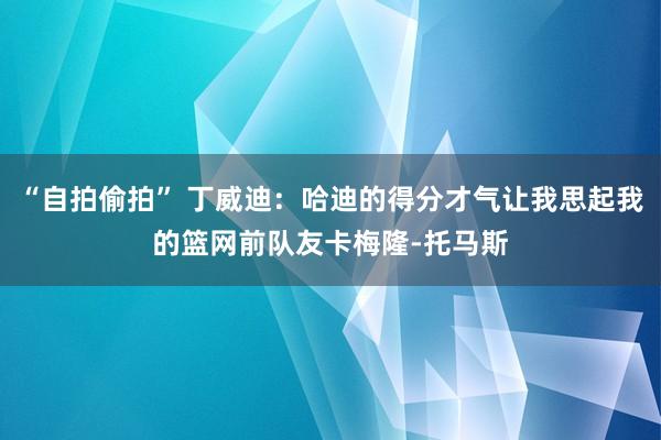 “自拍偷拍” 丁威迪：哈迪的得分才气让我思起我的篮网前队友卡梅隆-托马斯