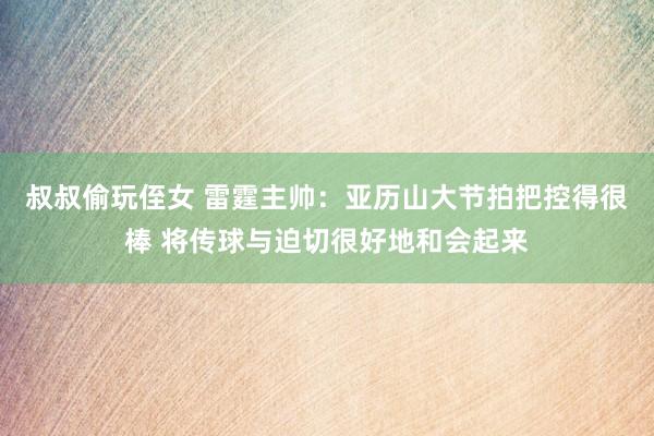 叔叔偷玩侄女 雷霆主帅：亚历山大节拍把控得很棒 将传球与迫切很好地和会起来