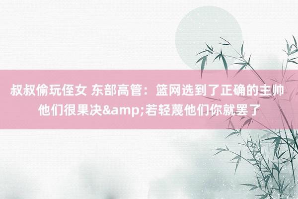 叔叔偷玩侄女 东部高管：篮网选到了正确的主帅 他们很果决&若轻蔑他们你就罢了