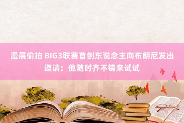 漫展偷拍 BIG3联赛首创东说念主向布朗尼发出邀请：他随时齐不错来试试