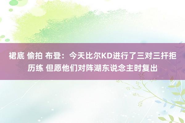 裙底 偷拍 布登：今天比尔KD进行了三对三扞拒历练 但愿他们对阵湖东说念主时复出