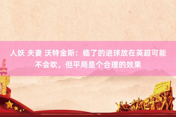 人妖 夫妻 沃特金斯：临了的进球放在英超可能不会吹，但平局是个合理的效果