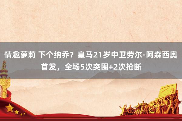 情趣萝莉 下个纳乔？皇马21岁中卫劳尔-阿森西奥首发，全场5次突围+2次抢断