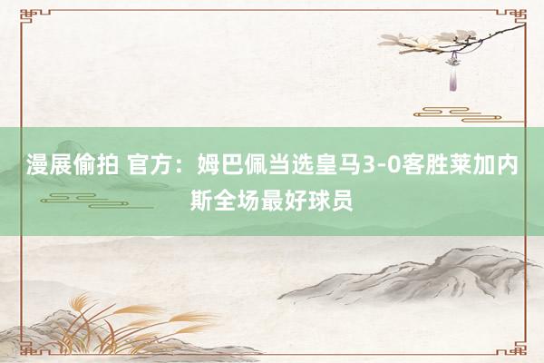 漫展偷拍 官方:姆巴佩当选皇马3-0客胜莱加内斯全场最好球员