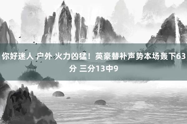 你好迷人 户外 火力凶猛！英豪替补声势本场轰下63分 三分13中9