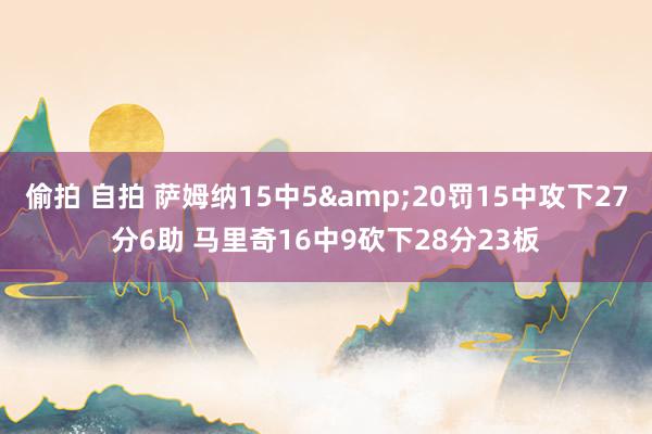 偷拍 自拍 萨姆纳15中5&20罚15中攻下27分6助 马里奇16中9砍下28分23板