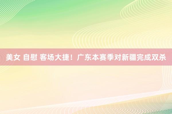 美女 自慰 客场大捷！广东本赛季对新疆完成双杀