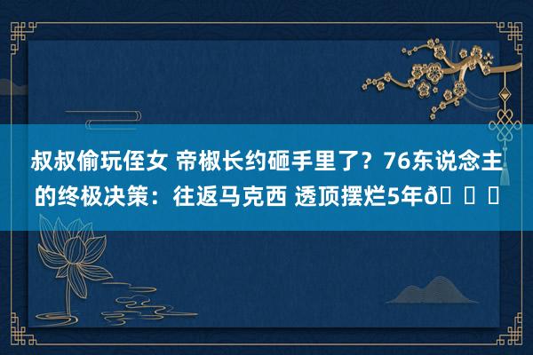 叔叔偷玩侄女 帝椒长约砸手里了？76东说念主的终极决策：往返马克西 透顶摆烂5年🙃